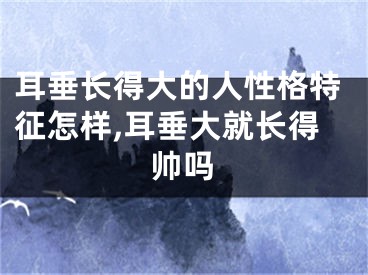 耳垂长得大的人性格特征怎样,耳垂大就长得帅吗