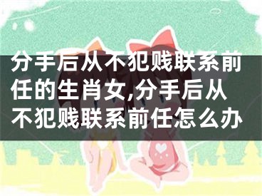 分手后从不犯贱联系前任的生肖女,分手后从不犯贱联系前任怎么办