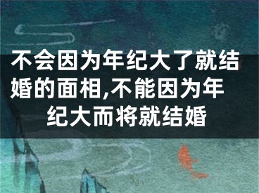 不会因为年纪大了就结婚的面相,不能因为年纪大而将就结婚