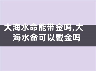 大海水命能带金吗,大海水命可以戴金吗