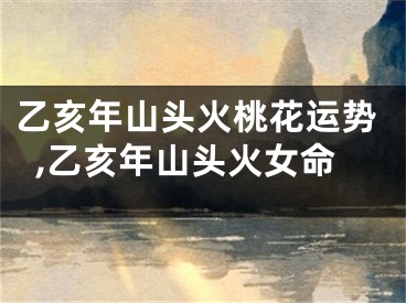 乙亥年山头火桃花运势,乙亥年山头火女命