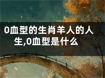 0血型的生肖羊人的人生,0血型是什么