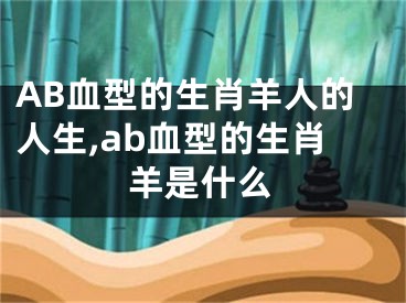 AB血型的生肖羊人的人生,ab血型的生肖羊是什么