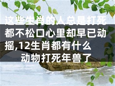 这些生肖的人总是打死都不松口心里却早已动摇,12生肖都有什么动物打死年兽了