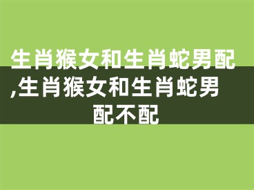 生肖猴女和生肖蛇男配,生肖猴女和生肖蛇男配不配