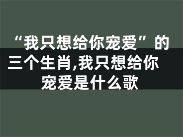 “我只想给你宠爱”的三个生肖,我只想给你宠爱是什么歌