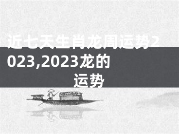 近七天生肖龙周运势2023,2023龙的运势