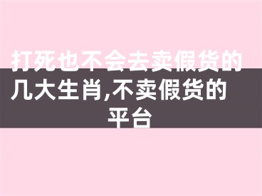 打死也不会去卖假货的几大生肖,不卖假货的平台