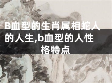 B血型的生肖属相蛇人的人生,b血型的人性格特点