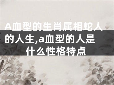 A血型的生肖属相蛇人的人生,a血型的人是什么性格特点