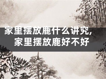 家里摆放鹿什么讲究,家里摆放鹿好不好