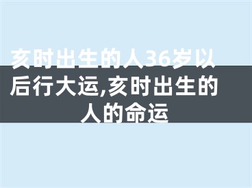 亥时出生的人36岁以后行大运,亥时出生的人的命运