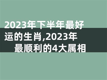 2023年下半年最好运的生肖,2023年最顺利的4大属相