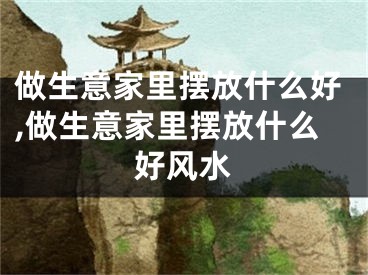 做生意家里摆放什么好,做生意家里摆放什么好风水