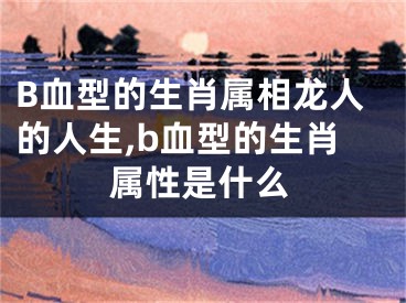 B血型的生肖属相龙人的人生,b血型的生肖属性是什么