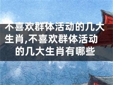 不喜欢群体活动的几大生肖,不喜欢群体活动的几大生肖有哪些