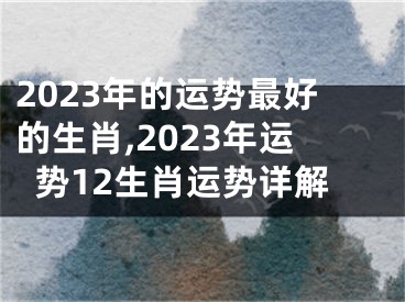 2023年的运势最好的生肖,2023年运势12生肖运势详解