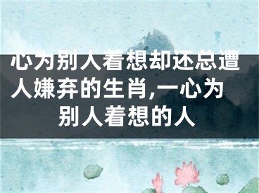 心为别人着想却还总遭人嫌弃的生肖,一心为别人着想的人