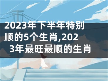 2023年下半年特别顺的5个生肖,2023年最旺最顺的生肖