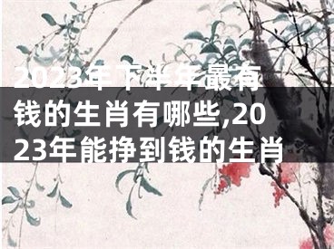 2023年下半年最有钱的生肖有哪些,2023年能挣到钱的生肖