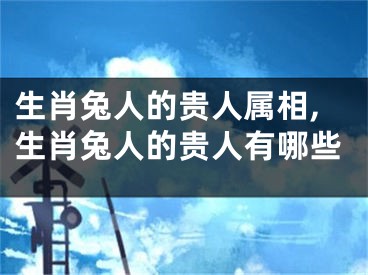 生肖兔人的贵人属相,生肖兔人的贵人有哪些