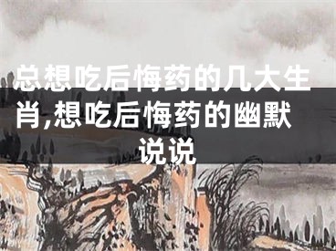 总想吃后悔药的几大生肖,想吃后悔药的幽默说说