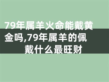 79年属羊火命能戴黄金吗,79年属羊的佩戴什么最旺财