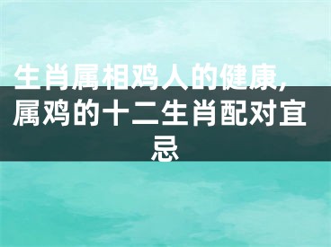 生肖属相鸡人的健康,属鸡的十二生肖配对宜忌