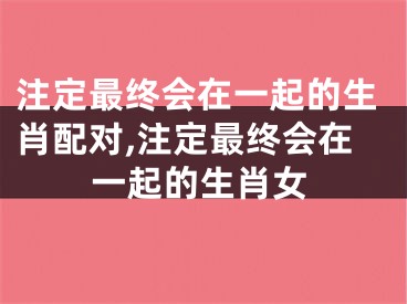 注定最终会在一起的生肖配对,注定最终会在一起的生肖女