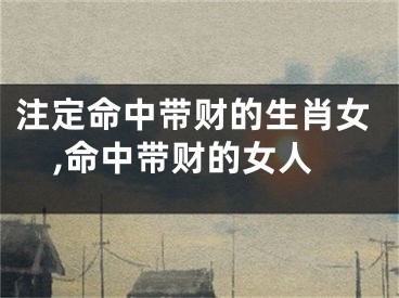 注定命中带财的生肖女,命中带财的女人