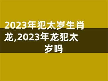 2023年犯太岁生肖龙,2023年龙犯太岁吗