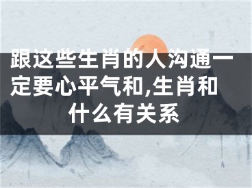 跟这些生肖的人沟通一定要心平气和,生肖和什么有关系