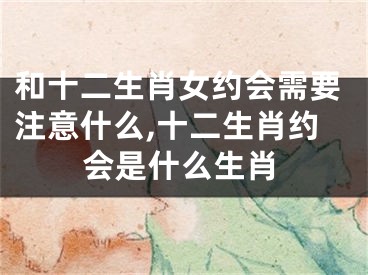 和十二生肖女约会需要注意什么,十二生肖约会是什么生肖