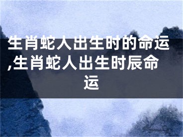 生肖蛇人出生时的命运,生肖蛇人出生时辰命运