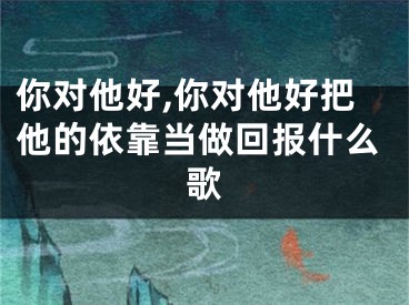 你对他好,你对他好把他的依靠当做回报什么歌