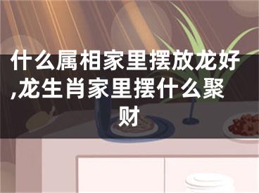 什么属相家里摆放龙好,龙生肖家里摆什么聚财