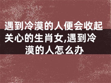 遇到冷漠的人便会收起关心的生肖女,遇到冷漠的人怎么办