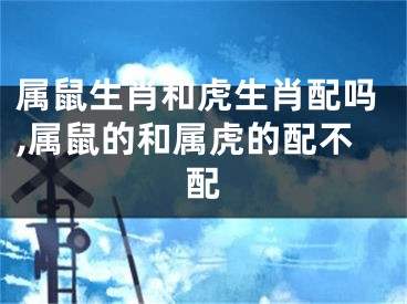 属鼠生肖和虎生肖配吗,属鼠的和属虎的配不配