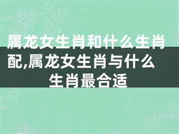 属龙女生肖和什么生肖配,属龙女生肖与什么生肖最合适