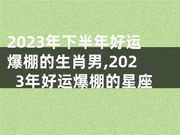 2023年下半年好运爆棚的生肖男,2023年好运爆棚的星座