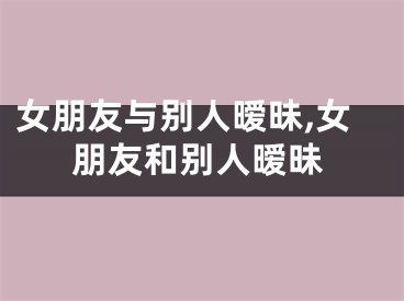 女朋友与别人暧昧,女朋友和别人暧昧