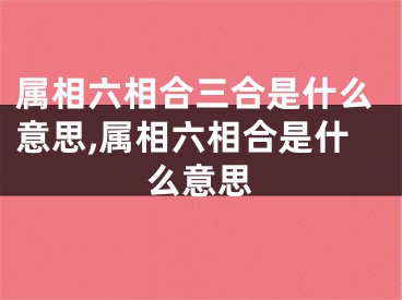 属相六相合三合是什么意思,属相六相合是什么意思