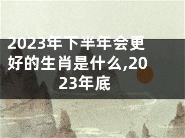 2023年下半年会更好的生肖是什么,2023年底