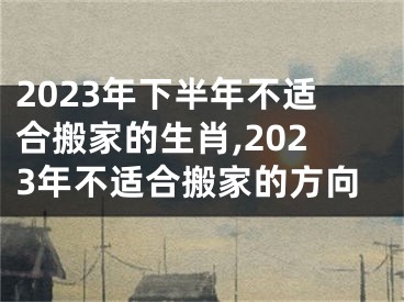 2023年下半年不适合搬家的生肖,2023年不适合搬家的方向