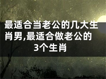 最适合当老公的几大生肖男,最适合做老公的3个生肖