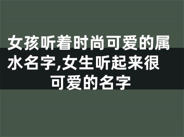 女孩听着时尚可爱的属水名字,女生听起来很可爱的名字