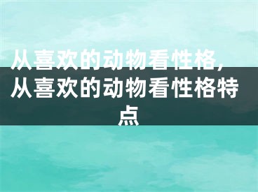 从喜欢的动物看性格,从喜欢的动物看性格特点