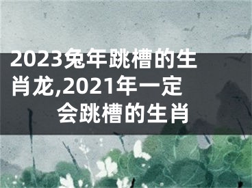 2023兔年跳槽的生肖龙,2021年一定会跳槽的生肖