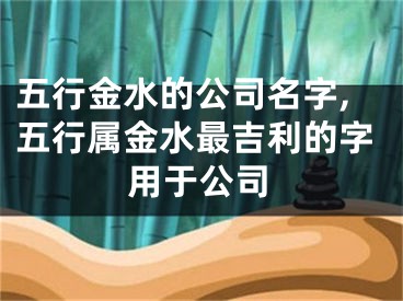 五行金水的公司名字,五行属金水最吉利的字用于公司