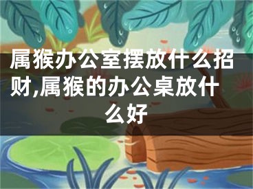 属猴办公室摆放什么招财,属猴的办公桌放什么好